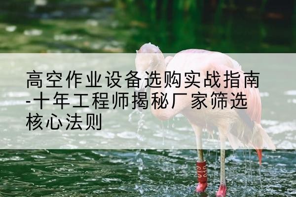 代县剪叉式升降机厂家-高空作业设备选购实战指南-十年工程师揭秘厂家筛选核心法则