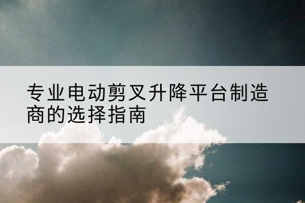 代县电动剪叉升降平台厂家-专业电动剪叉升降平台制造商的选择指南