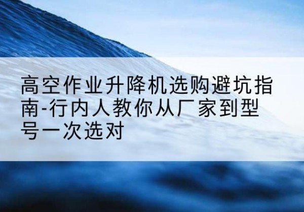 代县升降平台厂家-高空作业升降机选购避坑指南-行内人教你从厂家到型号一次选对