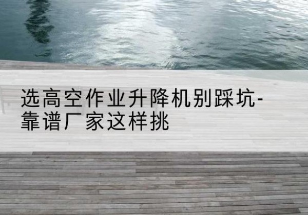 代县剪叉式升降机厂家-选高空作业升降机别踩坑-靠谱厂家这样挑