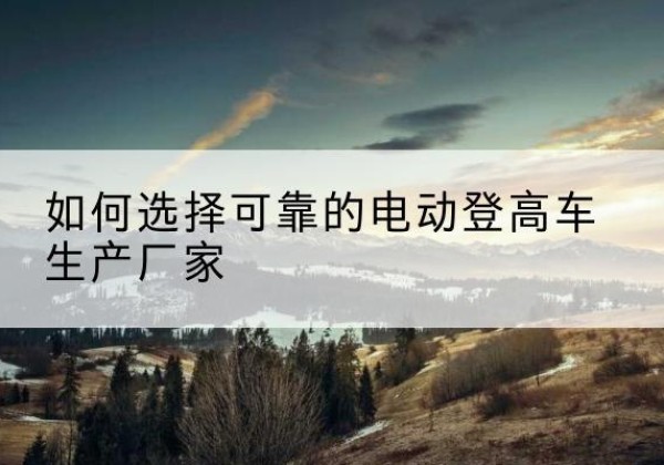 代县电动登高车厂家-如何选择可靠的电动登高车生产厂家