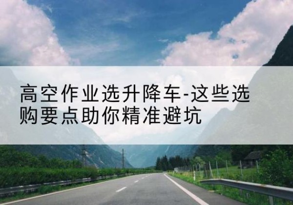 代县升降车厂家-高空作业选升降车-这些选购要点助你*避坑
