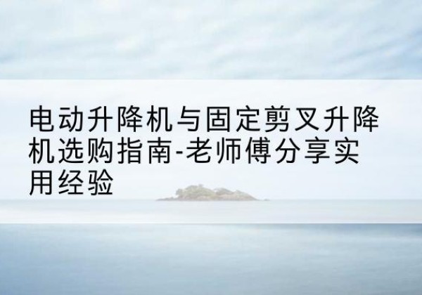 代县电动升降机怎么选-电动升降机与固定剪叉升降机选购指南-老师傅分享实用经验
