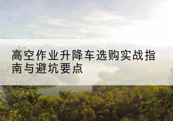 代县升降车怎么选-高空作业升降车选购实战指南与避坑要点