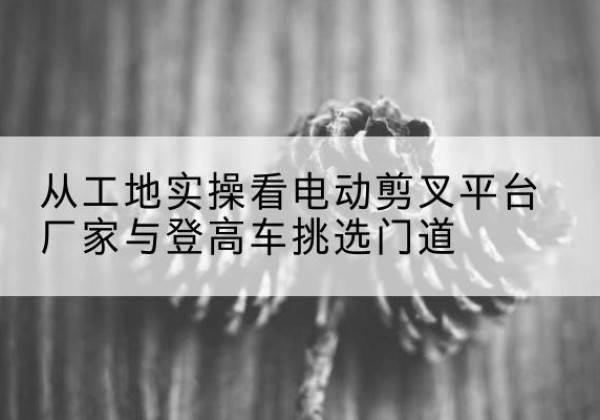 代县电动剪叉升降平台厂家-从工地实操看电动剪叉平台厂家与登高车挑选门道