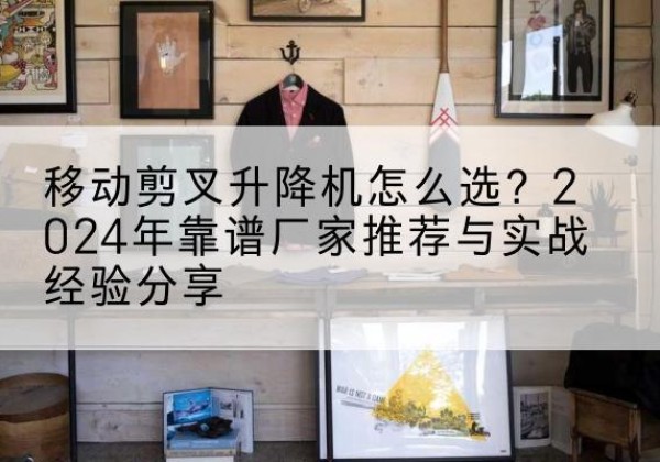 代县升降平台厂家推荐-移动剪叉升降机怎么选？2024年靠谱厂家推荐与实战经验分享