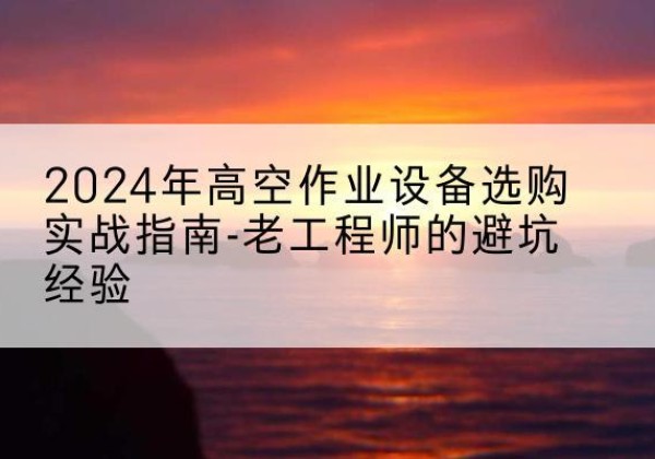 代县高空作业升降机厂家推荐-2024年高空作业设备选购实战指南-老工程师的避坑经验