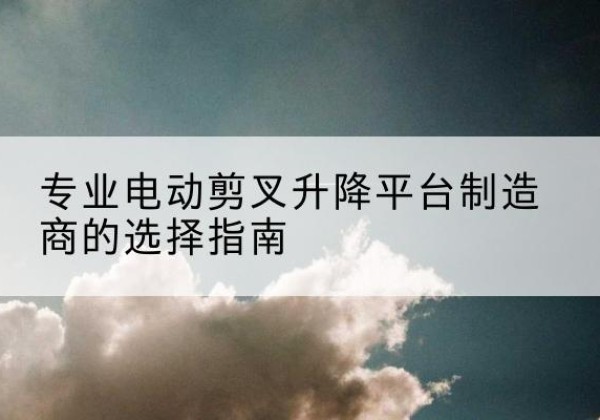 代县电动剪叉升降平台厂家-专业电动剪叉升降平台制造商的选择指南